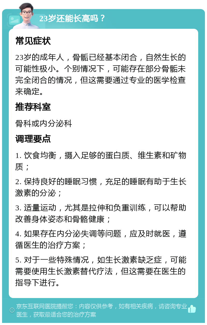 23岁还能长高吗？ 常见症状 23岁的成年人，骨骺已经基本闭合，自然生长的可能性极小。个别情况下，可能存在部分骨骺未完全闭合的情况，但这需要通过专业的医学检查来确定。 推荐科室 骨科或内分泌科 调理要点 1. 饮食均衡，摄入足够的蛋白质、维生素和矿物质； 2. 保持良好的睡眠习惯，充足的睡眠有助于生长激素的分泌； 3. 适量运动，尤其是拉伸和负重训练，可以帮助改善身体姿态和骨骼健康； 4. 如果存在内分泌失调等问题，应及时就医，遵循医生的治疗方案； 5. 对于一些特殊情况，如生长激素缺乏症，可能需要使用生长激素替代疗法，但这需要在医生的指导下进行。