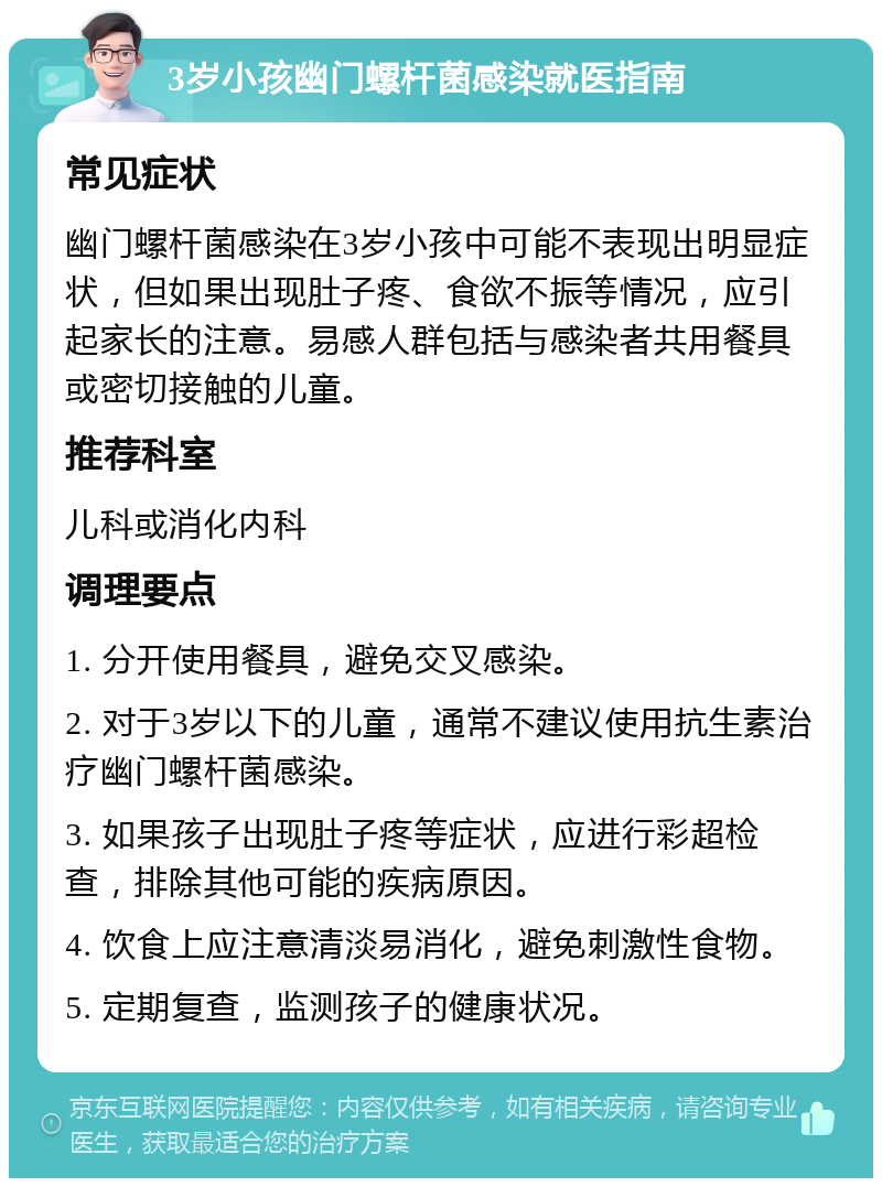 3岁小孩幽门螺杆菌感染就医指南 常见症状 幽门螺杆菌感染在3岁小孩中可能不表现出明显症状，但如果出现肚子疼、食欲不振等情况，应引起家长的注意。易感人群包括与感染者共用餐具或密切接触的儿童。 推荐科室 儿科或消化内科 调理要点 1. 分开使用餐具，避免交叉感染。 2. 对于3岁以下的儿童，通常不建议使用抗生素治疗幽门螺杆菌感染。 3. 如果孩子出现肚子疼等症状，应进行彩超检查，排除其他可能的疾病原因。 4. 饮食上应注意清淡易消化，避免刺激性食物。 5. 定期复查，监测孩子的健康状况。