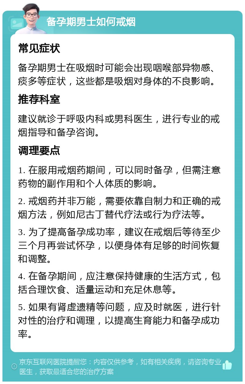 备孕期男士如何戒烟 常见症状 备孕期男士在吸烟时可能会出现咽喉部异物感、痰多等症状，这些都是吸烟对身体的不良影响。 推荐科室 建议就诊于呼吸内科或男科医生，进行专业的戒烟指导和备孕咨询。 调理要点 1. 在服用戒烟药期间，可以同时备孕，但需注意药物的副作用和个人体质的影响。 2. 戒烟药并非万能，需要依靠自制力和正确的戒烟方法，例如尼古丁替代疗法或行为疗法等。 3. 为了提高备孕成功率，建议在戒烟后等待至少三个月再尝试怀孕，以便身体有足够的时间恢复和调整。 4. 在备孕期间，应注意保持健康的生活方式，包括合理饮食、适量运动和充足休息等。 5. 如果有肾虚遗精等问题，应及时就医，进行针对性的治疗和调理，以提高生育能力和备孕成功率。