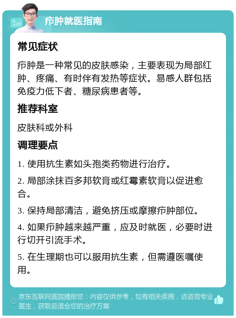 疖肿就医指南 常见症状 疖肿是一种常见的皮肤感染，主要表现为局部红肿、疼痛、有时伴有发热等症状。易感人群包括免疫力低下者、糖尿病患者等。 推荐科室 皮肤科或外科 调理要点 1. 使用抗生素如头孢类药物进行治疗。 2. 局部涂抹百多邦软膏或红霉素软膏以促进愈合。 3. 保持局部清洁，避免挤压或摩擦疖肿部位。 4. 如果疖肿越来越严重，应及时就医，必要时进行切开引流手术。 5. 在生理期也可以服用抗生素，但需遵医嘱使用。