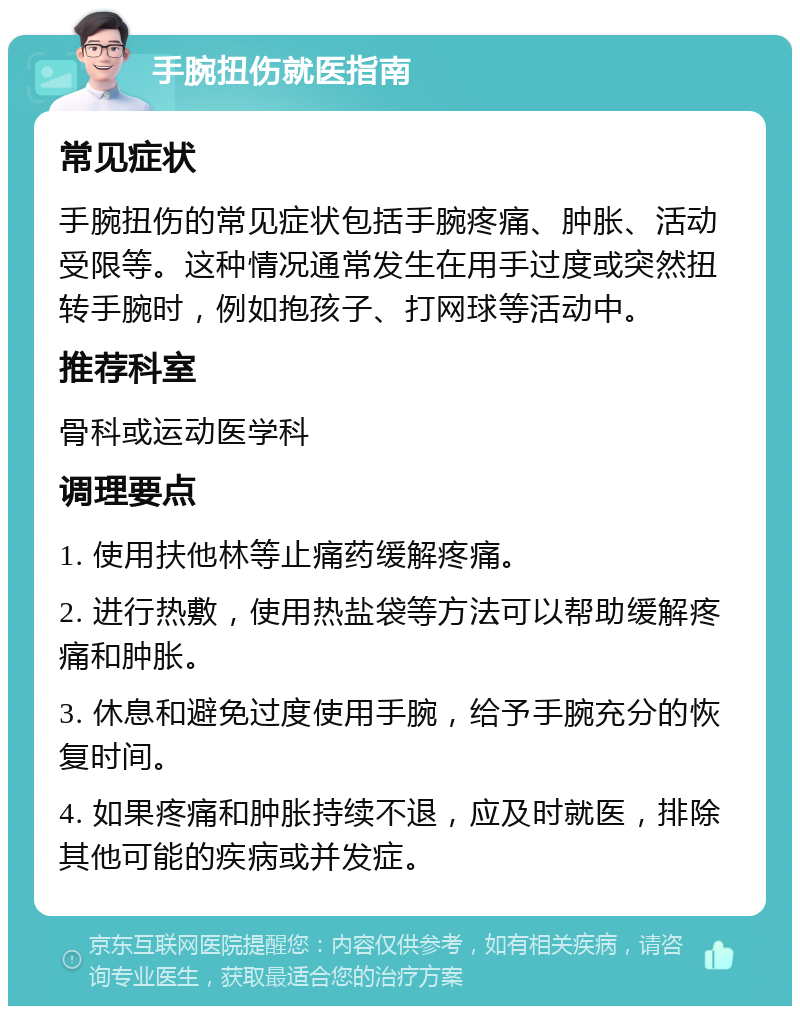 手腕扭伤就医指南 常见症状 手腕扭伤的常见症状包括手腕疼痛、肿胀、活动受限等。这种情况通常发生在用手过度或突然扭转手腕时，例如抱孩子、打网球等活动中。 推荐科室 骨科或运动医学科 调理要点 1. 使用扶他林等止痛药缓解疼痛。 2. 进行热敷，使用热盐袋等方法可以帮助缓解疼痛和肿胀。 3. 休息和避免过度使用手腕，给予手腕充分的恢复时间。 4. 如果疼痛和肿胀持续不退，应及时就医，排除其他可能的疾病或并发症。