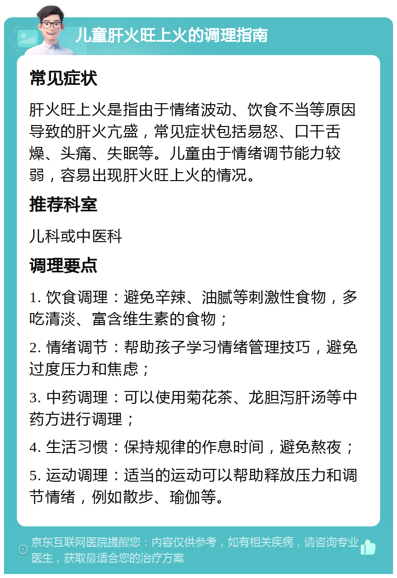 儿童肝火旺上火的调理指南 常见症状 肝火旺上火是指由于情绪波动、饮食不当等原因导致的肝火亢盛，常见症状包括易怒、口干舌燥、头痛、失眠等。儿童由于情绪调节能力较弱，容易出现肝火旺上火的情况。 推荐科室 儿科或中医科 调理要点 1. 饮食调理：避免辛辣、油腻等刺激性食物，多吃清淡、富含维生素的食物； 2. 情绪调节：帮助孩子学习情绪管理技巧，避免过度压力和焦虑； 3. 中药调理：可以使用菊花茶、龙胆泻肝汤等中药方进行调理； 4. 生活习惯：保持规律的作息时间，避免熬夜； 5. 运动调理：适当的运动可以帮助释放压力和调节情绪，例如散步、瑜伽等。