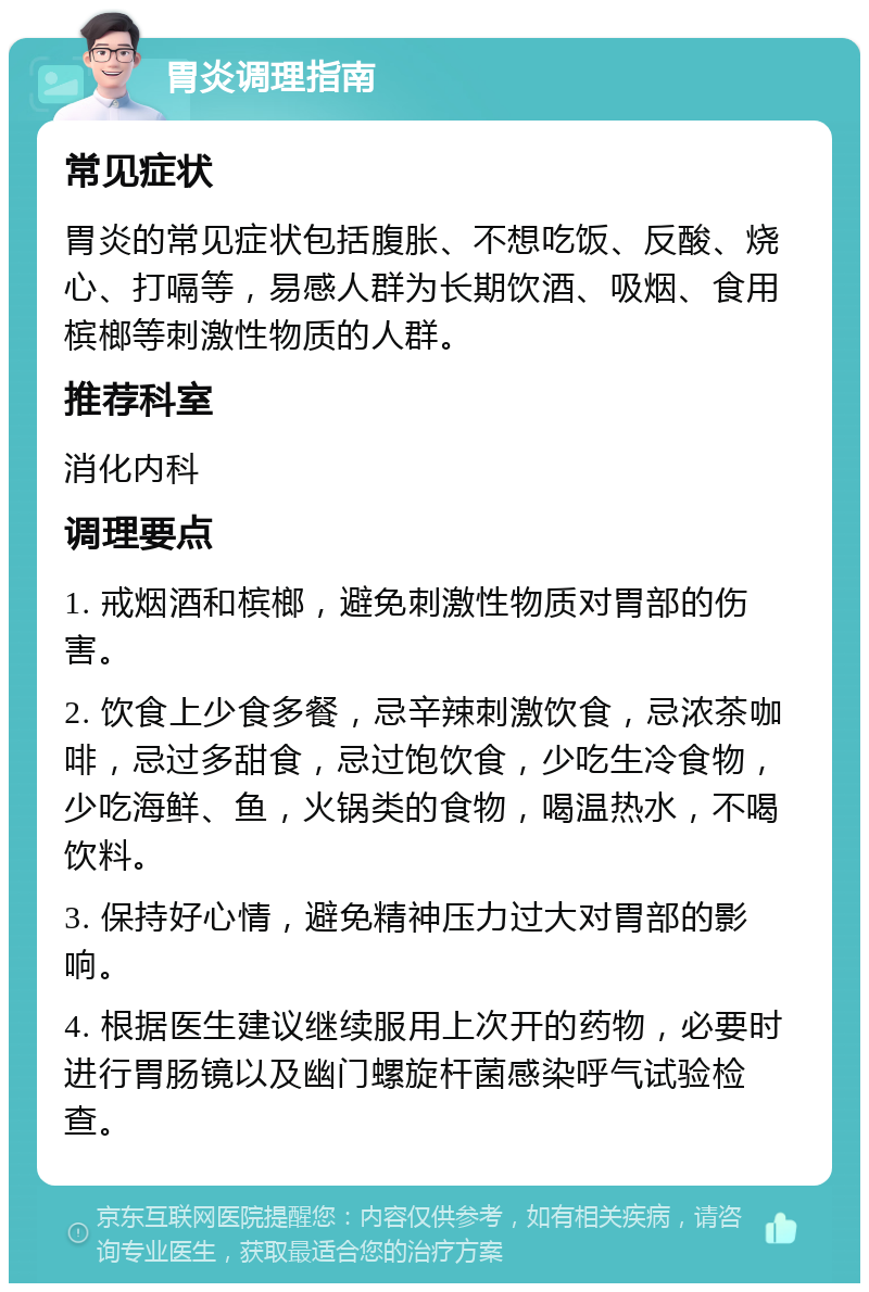 胃炎调理指南 常见症状 胃炎的常见症状包括腹胀、不想吃饭、反酸、烧心、打嗝等，易感人群为长期饮酒、吸烟、食用槟榔等刺激性物质的人群。 推荐科室 消化内科 调理要点 1. 戒烟酒和槟榔，避免刺激性物质对胃部的伤害。 2. 饮食上少食多餐，忌辛辣刺激饮食，忌浓茶咖啡，忌过多甜食，忌过饱饮食，少吃生冷食物，少吃海鲜、鱼，火锅类的食物，喝温热水，不喝饮料。 3. 保持好心情，避免精神压力过大对胃部的影响。 4. 根据医生建议继续服用上次开的药物，必要时进行胃肠镜以及幽门螺旋杆菌感染呼气试验检查。