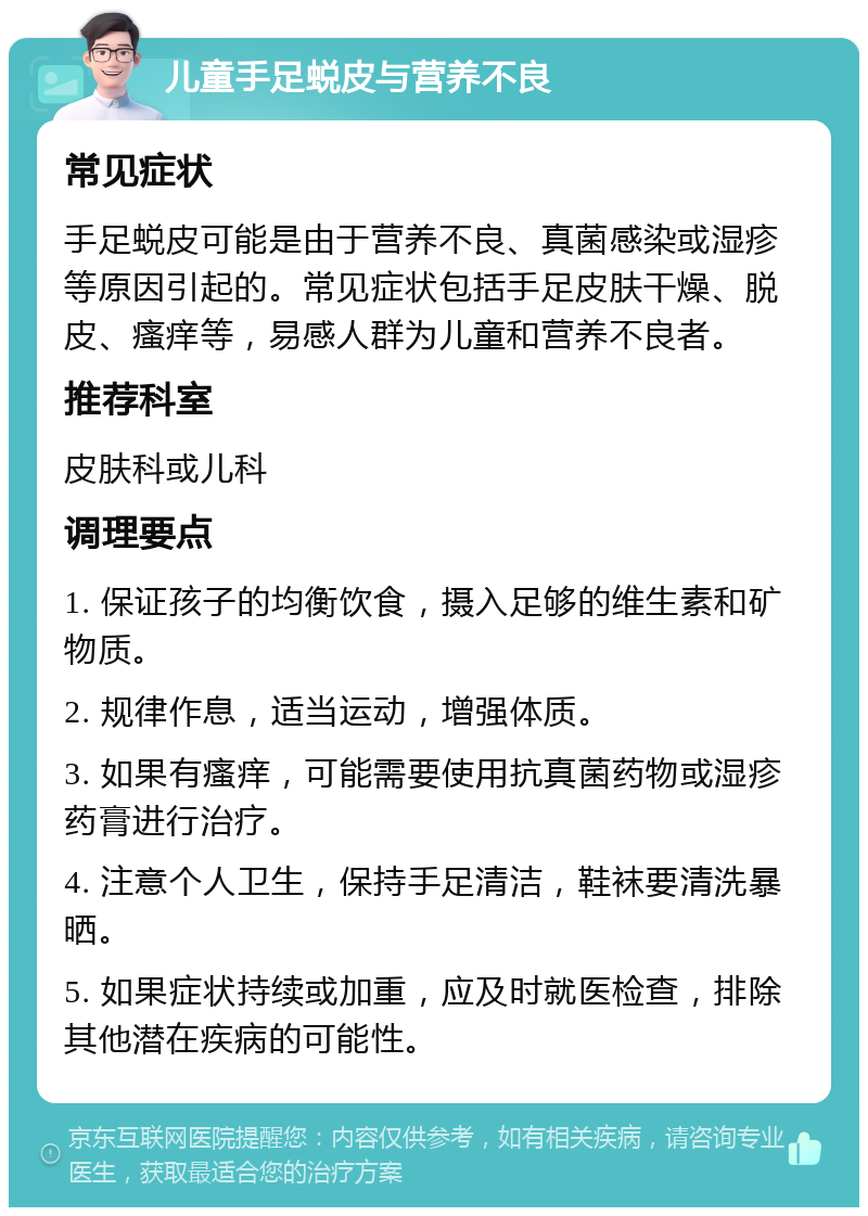 儿童手足蜕皮与营养不良 常见症状 手足蜕皮可能是由于营养不良、真菌感染或湿疹等原因引起的。常见症状包括手足皮肤干燥、脱皮、瘙痒等，易感人群为儿童和营养不良者。 推荐科室 皮肤科或儿科 调理要点 1. 保证孩子的均衡饮食，摄入足够的维生素和矿物质。 2. 规律作息，适当运动，增强体质。 3. 如果有瘙痒，可能需要使用抗真菌药物或湿疹药膏进行治疗。 4. 注意个人卫生，保持手足清洁，鞋袜要清洗暴晒。 5. 如果症状持续或加重，应及时就医检查，排除其他潜在疾病的可能性。