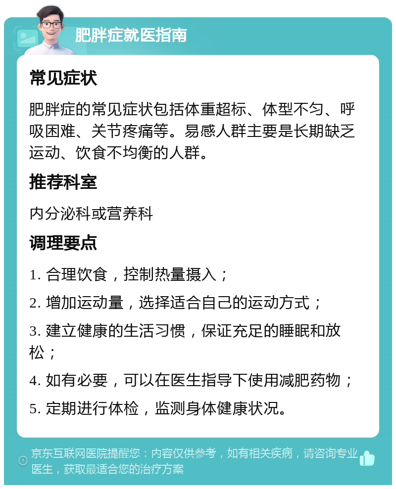 肥胖症就医指南 常见症状 肥胖症的常见症状包括体重超标、体型不匀、呼吸困难、关节疼痛等。易感人群主要是长期缺乏运动、饮食不均衡的人群。 推荐科室 内分泌科或营养科 调理要点 1. 合理饮食，控制热量摄入； 2. 增加运动量，选择适合自己的运动方式； 3. 建立健康的生活习惯，保证充足的睡眠和放松； 4. 如有必要，可以在医生指导下使用减肥药物； 5. 定期进行体检，监测身体健康状况。