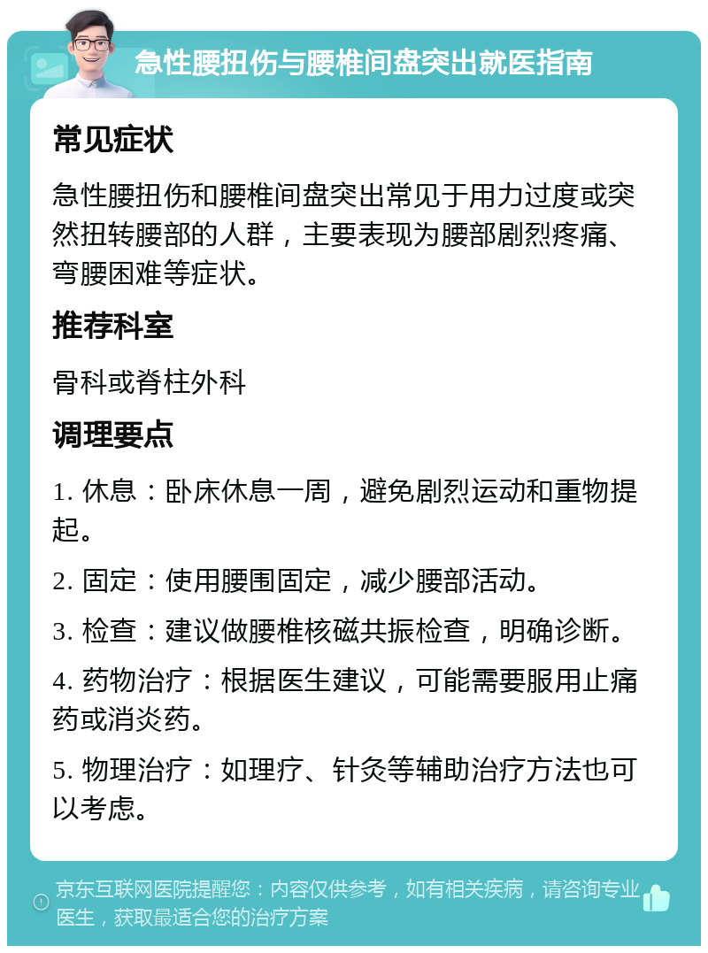 急性腰扭伤与腰椎间盘突出就医指南 常见症状 急性腰扭伤和腰椎间盘突出常见于用力过度或突然扭转腰部的人群，主要表现为腰部剧烈疼痛、弯腰困难等症状。 推荐科室 骨科或脊柱外科 调理要点 1. 休息：卧床休息一周，避免剧烈运动和重物提起。 2. 固定：使用腰围固定，减少腰部活动。 3. 检查：建议做腰椎核磁共振检查，明确诊断。 4. 药物治疗：根据医生建议，可能需要服用止痛药或消炎药。 5. 物理治疗：如理疗、针灸等辅助治疗方法也可以考虑。