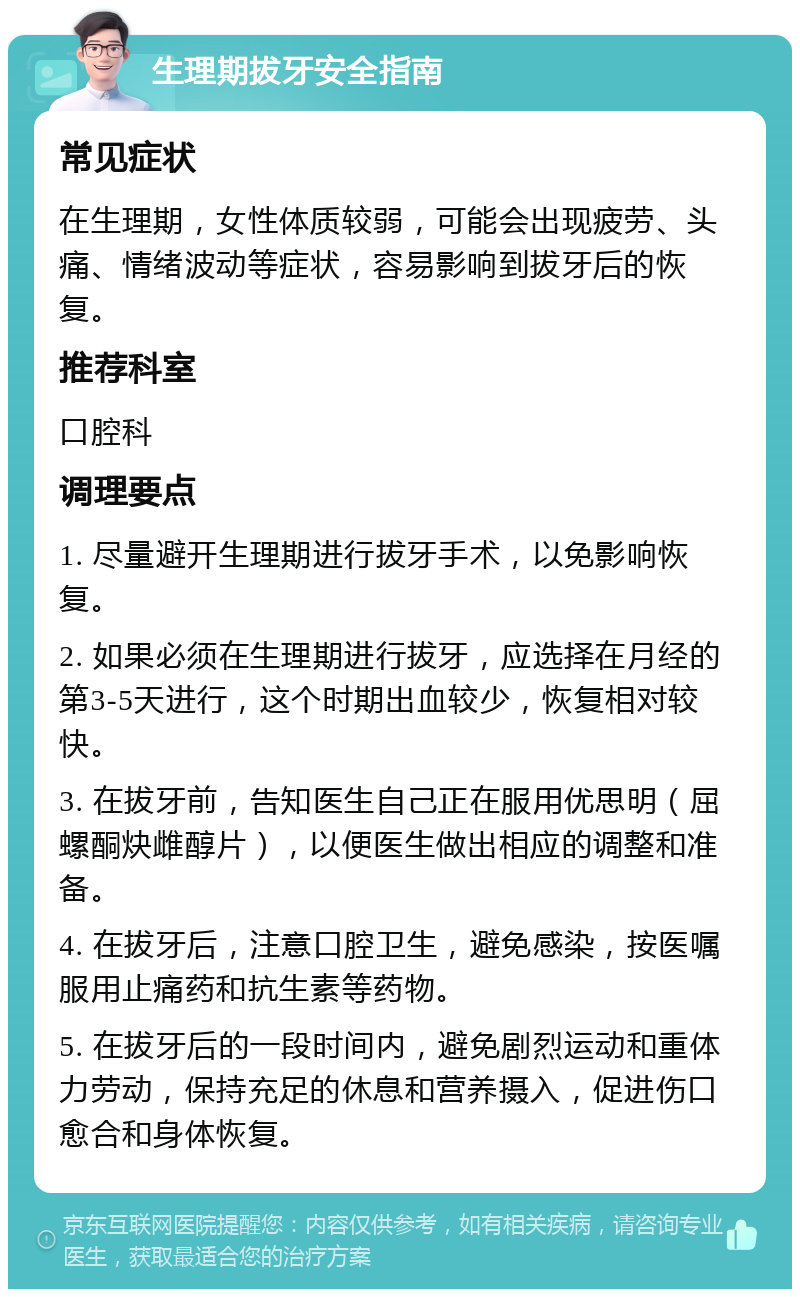 生理期拔牙安全指南 常见症状 在生理期，女性体质较弱，可能会出现疲劳、头痛、情绪波动等症状，容易影响到拔牙后的恢复。 推荐科室 口腔科 调理要点 1. 尽量避开生理期进行拔牙手术，以免影响恢复。 2. 如果必须在生理期进行拔牙，应选择在月经的第3-5天进行，这个时期出血较少，恢复相对较快。 3. 在拔牙前，告知医生自己正在服用优思明（屈螺酮炔雌醇片），以便医生做出相应的调整和准备。 4. 在拔牙后，注意口腔卫生，避免感染，按医嘱服用止痛药和抗生素等药物。 5. 在拔牙后的一段时间内，避免剧烈运动和重体力劳动，保持充足的休息和营养摄入，促进伤口愈合和身体恢复。