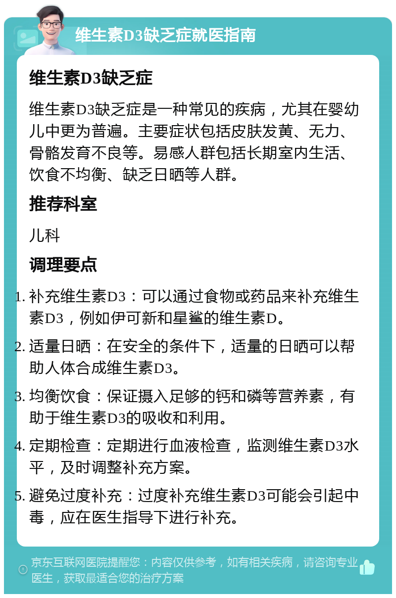 维生素D3缺乏症就医指南 维生素D3缺乏症 维生素D3缺乏症是一种常见的疾病，尤其在婴幼儿中更为普遍。主要症状包括皮肤发黄、无力、骨骼发育不良等。易感人群包括长期室内生活、饮食不均衡、缺乏日晒等人群。 推荐科室 儿科 调理要点 补充维生素D3：可以通过食物或药品来补充维生素D3，例如伊可新和星鲨的维生素D。 适量日晒：在安全的条件下，适量的日晒可以帮助人体合成维生素D3。 均衡饮食：保证摄入足够的钙和磷等营养素，有助于维生素D3的吸收和利用。 定期检查：定期进行血液检查，监测维生素D3水平，及时调整补充方案。 避免过度补充：过度补充维生素D3可能会引起中毒，应在医生指导下进行补充。