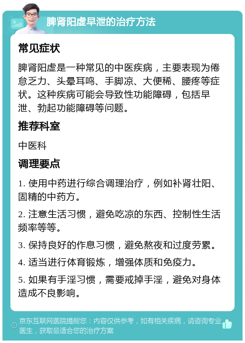 脾肾阳虚早泄的治疗方法 常见症状 脾肾阳虚是一种常见的中医疾病，主要表现为倦怠乏力、头晕耳鸣、手脚凉、大便稀、腰疼等症状。这种疾病可能会导致性功能障碍，包括早泄、勃起功能障碍等问题。 推荐科室 中医科 调理要点 1. 使用中药进行综合调理治疗，例如补肾壮阳、固精的中药方。 2. 注意生活习惯，避免吃凉的东西、控制性生活频率等等。 3. 保持良好的作息习惯，避免熬夜和过度劳累。 4. 适当进行体育锻炼，增强体质和免疫力。 5. 如果有手淫习惯，需要戒掉手淫，避免对身体造成不良影响。