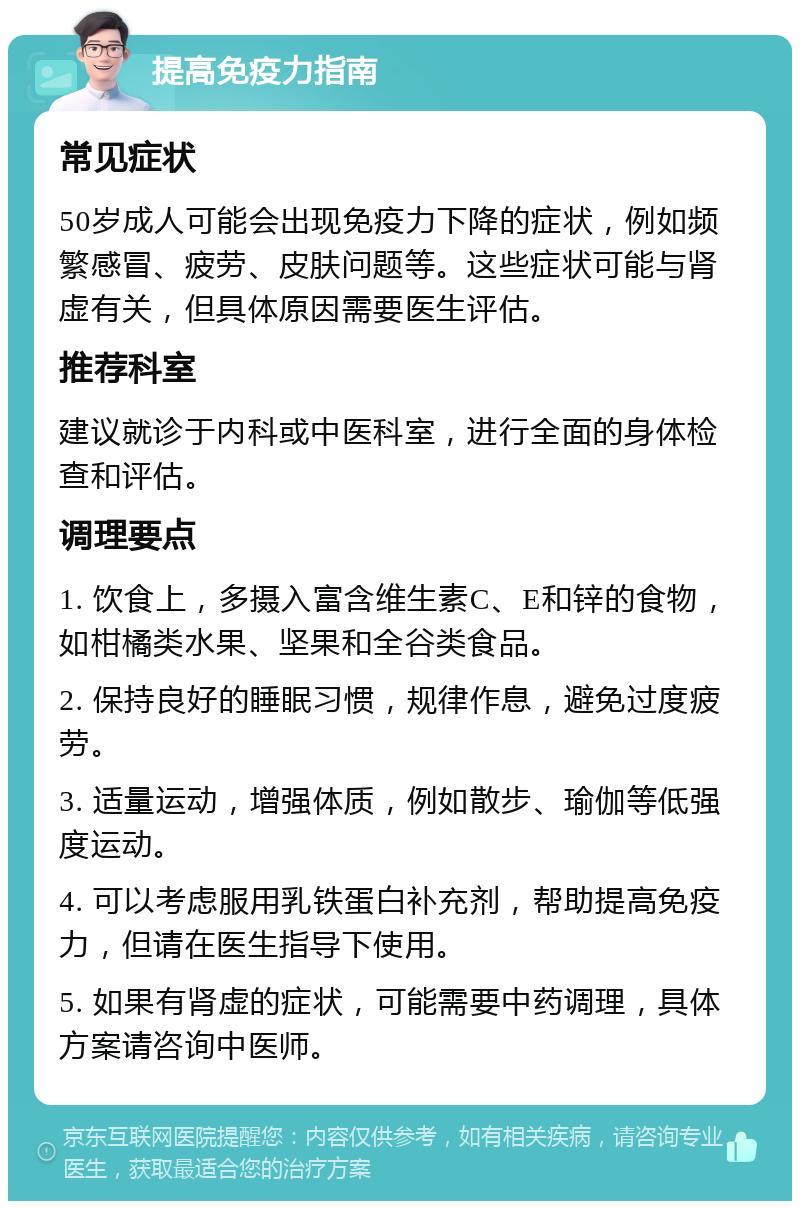 提高免疫力指南 常见症状 50岁成人可能会出现免疫力下降的症状，例如频繁感冒、疲劳、皮肤问题等。这些症状可能与肾虚有关，但具体原因需要医生评估。 推荐科室 建议就诊于内科或中医科室，进行全面的身体检查和评估。 调理要点 1. 饮食上，多摄入富含维生素C、E和锌的食物，如柑橘类水果、坚果和全谷类食品。 2. 保持良好的睡眠习惯，规律作息，避免过度疲劳。 3. 适量运动，增强体质，例如散步、瑜伽等低强度运动。 4. 可以考虑服用乳铁蛋白补充剂，帮助提高免疫力，但请在医生指导下使用。 5. 如果有肾虚的症状，可能需要中药调理，具体方案请咨询中医师。