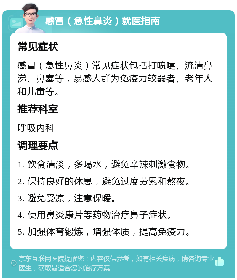 感冒（急性鼻炎）就医指南 常见症状 感冒（急性鼻炎）常见症状包括打喷嚏、流清鼻涕、鼻塞等，易感人群为免疫力较弱者、老年人和儿童等。 推荐科室 呼吸内科 调理要点 1. 饮食清淡，多喝水，避免辛辣刺激食物。 2. 保持良好的休息，避免过度劳累和熬夜。 3. 避免受凉，注意保暖。 4. 使用鼻炎康片等药物治疗鼻子症状。 5. 加强体育锻炼，增强体质，提高免疫力。