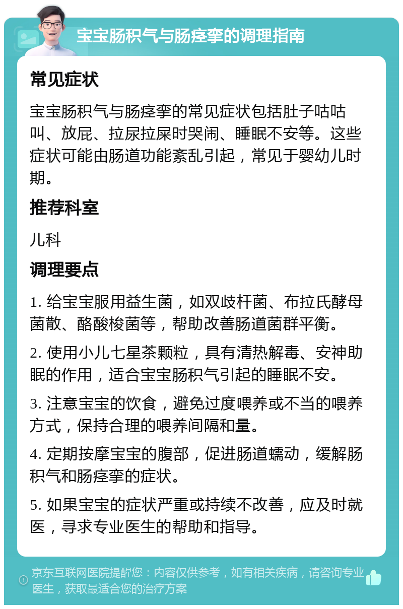 宝宝肠积气与肠痉挛的调理指南 常见症状 宝宝肠积气与肠痉挛的常见症状包括肚子咕咕叫、放屁、拉尿拉屎时哭闹、睡眠不安等。这些症状可能由肠道功能紊乱引起，常见于婴幼儿时期。 推荐科室 儿科 调理要点 1. 给宝宝服用益生菌，如双歧杆菌、布拉氏酵母菌散、酪酸梭菌等，帮助改善肠道菌群平衡。 2. 使用小儿七星茶颗粒，具有清热解毒、安神助眠的作用，适合宝宝肠积气引起的睡眠不安。 3. 注意宝宝的饮食，避免过度喂养或不当的喂养方式，保持合理的喂养间隔和量。 4. 定期按摩宝宝的腹部，促进肠道蠕动，缓解肠积气和肠痉挛的症状。 5. 如果宝宝的症状严重或持续不改善，应及时就医，寻求专业医生的帮助和指导。