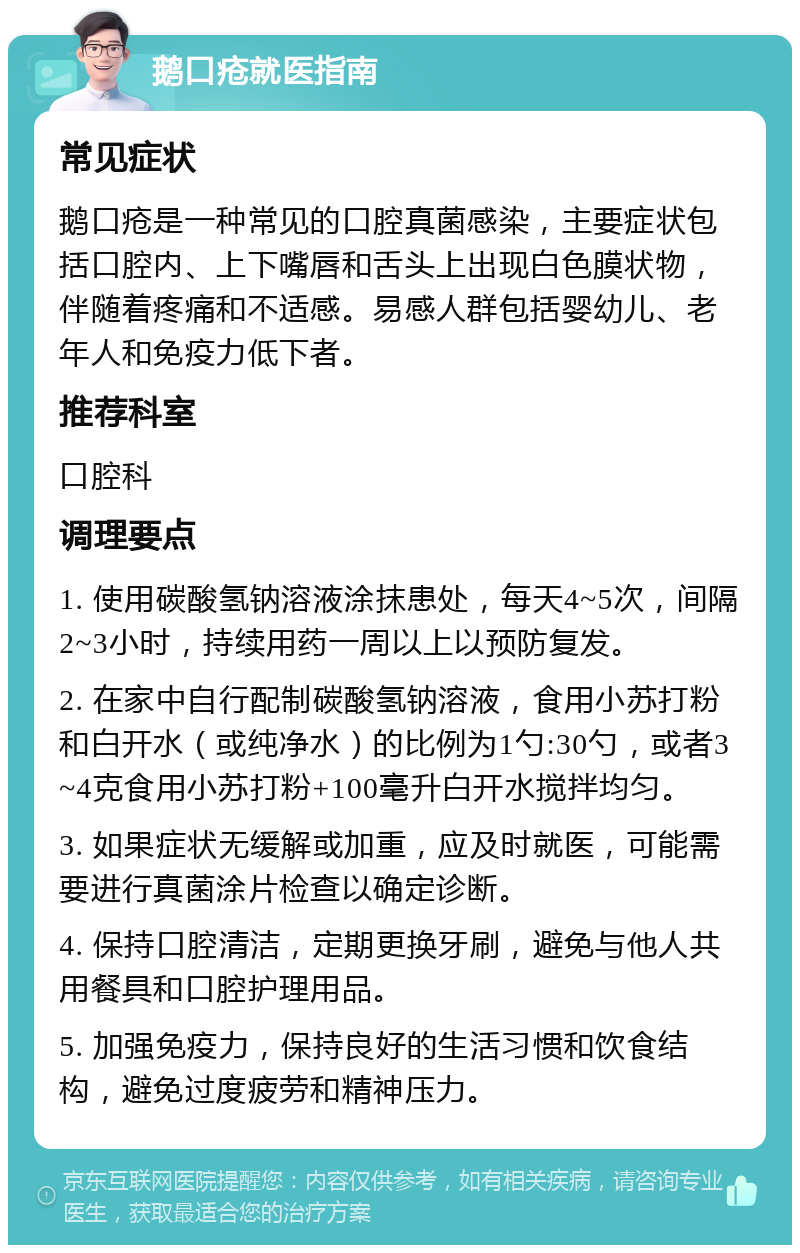 鹅口疮就医指南 常见症状 鹅口疮是一种常见的口腔真菌感染，主要症状包括口腔内、上下嘴唇和舌头上出现白色膜状物，伴随着疼痛和不适感。易感人群包括婴幼儿、老年人和免疫力低下者。 推荐科室 口腔科 调理要点 1. 使用碳酸氢钠溶液涂抹患处，每天4~5次，间隔2~3小时，持续用药一周以上以预防复发。 2. 在家中自行配制碳酸氢钠溶液，食用小苏打粉和白开水（或纯净水）的比例为1勺:30勺，或者3~4克食用小苏打粉+100毫升白开水搅拌均匀。 3. 如果症状无缓解或加重，应及时就医，可能需要进行真菌涂片检查以确定诊断。 4. 保持口腔清洁，定期更换牙刷，避免与他人共用餐具和口腔护理用品。 5. 加强免疫力，保持良好的生活习惯和饮食结构，避免过度疲劳和精神压力。