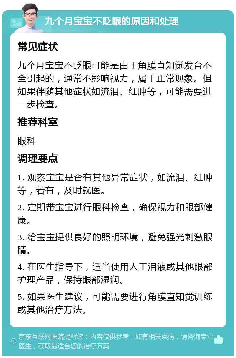 九个月宝宝不眨眼的原因和处理 常见症状 九个月宝宝不眨眼可能是由于角膜直知觉发育不全引起的，通常不影响视力，属于正常现象。但如果伴随其他症状如流泪、红肿等，可能需要进一步检查。 推荐科室 眼科 调理要点 1. 观察宝宝是否有其他异常症状，如流泪、红肿等，若有，及时就医。 2. 定期带宝宝进行眼科检查，确保视力和眼部健康。 3. 给宝宝提供良好的照明环境，避免强光刺激眼睛。 4. 在医生指导下，适当使用人工泪液或其他眼部护理产品，保持眼部湿润。 5. 如果医生建议，可能需要进行角膜直知觉训练或其他治疗方法。