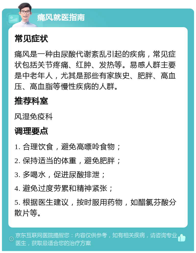 痛风就医指南 常见症状 痛风是一种由尿酸代谢紊乱引起的疾病，常见症状包括关节疼痛、红肿、发热等。易感人群主要是中老年人，尤其是那些有家族史、肥胖、高血压、高血脂等慢性疾病的人群。 推荐科室 风湿免疫科 调理要点 1. 合理饮食，避免高嘌呤食物； 2. 保持适当的体重，避免肥胖； 3. 多喝水，促进尿酸排泄； 4. 避免过度劳累和精神紧张； 5. 根据医生建议，按时服用药物，如醋氯芬酸分散片等。