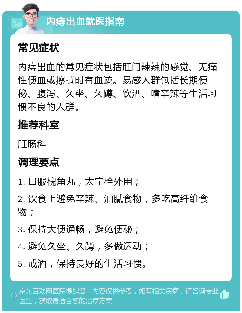 内痔出血就医指南 常见症状 内痔出血的常见症状包括肛门辣辣的感觉、无痛性便血或擦拭时有血迹。易感人群包括长期便秘、腹泻、久坐、久蹲、饮酒、嗜辛辣等生活习惯不良的人群。 推荐科室 肛肠科 调理要点 1. 口服槐角丸，太宁栓外用； 2. 饮食上避免辛辣、油腻食物，多吃高纤维食物； 3. 保持大便通畅，避免便秘； 4. 避免久坐、久蹲，多做运动； 5. 戒酒，保持良好的生活习惯。