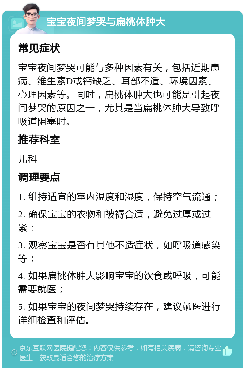 宝宝夜间梦哭与扁桃体肿大 常见症状 宝宝夜间梦哭可能与多种因素有关，包括近期患病、维生素D或钙缺乏、耳部不适、环境因素、心理因素等。同时，扁桃体肿大也可能是引起夜间梦哭的原因之一，尤其是当扁桃体肿大导致呼吸道阻塞时。 推荐科室 儿科 调理要点 1. 维持适宜的室内温度和湿度，保持空气流通； 2. 确保宝宝的衣物和被褥合适，避免过厚或过紧； 3. 观察宝宝是否有其他不适症状，如呼吸道感染等； 4. 如果扁桃体肿大影响宝宝的饮食或呼吸，可能需要就医； 5. 如果宝宝的夜间梦哭持续存在，建议就医进行详细检查和评估。