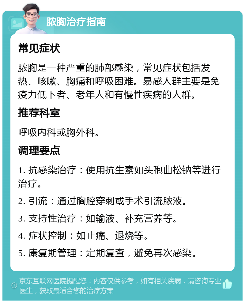 脓胸治疗指南 常见症状 脓胸是一种严重的肺部感染，常见症状包括发热、咳嗽、胸痛和呼吸困难。易感人群主要是免疫力低下者、老年人和有慢性疾病的人群。 推荐科室 呼吸内科或胸外科。 调理要点 1. 抗感染治疗：使用抗生素如头孢曲松钠等进行治疗。 2. 引流：通过胸腔穿刺或手术引流脓液。 3. 支持性治疗：如输液、补充营养等。 4. 症状控制：如止痛、退烧等。 5. 康复期管理：定期复查，避免再次感染。