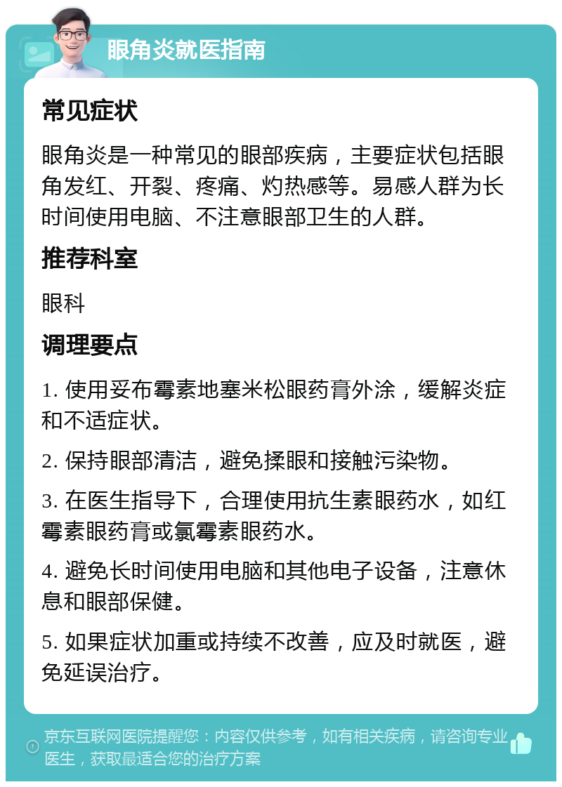 眼角炎就医指南 常见症状 眼角炎是一种常见的眼部疾病，主要症状包括眼角发红、开裂、疼痛、灼热感等。易感人群为长时间使用电脑、不注意眼部卫生的人群。 推荐科室 眼科 调理要点 1. 使用妥布霉素地塞米松眼药膏外涂，缓解炎症和不适症状。 2. 保持眼部清洁，避免揉眼和接触污染物。 3. 在医生指导下，合理使用抗生素眼药水，如红霉素眼药膏或氯霉素眼药水。 4. 避免长时间使用电脑和其他电子设备，注意休息和眼部保健。 5. 如果症状加重或持续不改善，应及时就医，避免延误治疗。