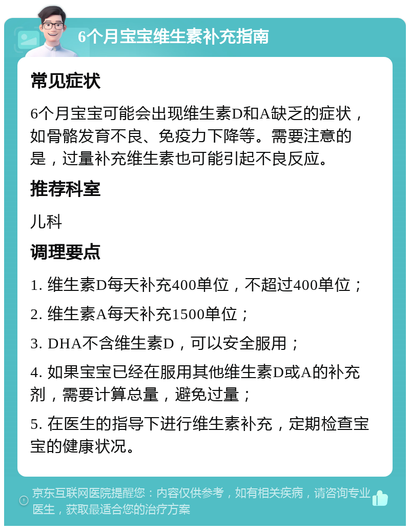 6个月宝宝维生素补充指南 常见症状 6个月宝宝可能会出现维生素D和A缺乏的症状，如骨骼发育不良、免疫力下降等。需要注意的是，过量补充维生素也可能引起不良反应。 推荐科室 儿科 调理要点 1. 维生素D每天补充400单位，不超过400单位； 2. 维生素A每天补充1500单位； 3. DHA不含维生素D，可以安全服用； 4. 如果宝宝已经在服用其他维生素D或A的补充剂，需要计算总量，避免过量； 5. 在医生的指导下进行维生素补充，定期检查宝宝的健康状况。