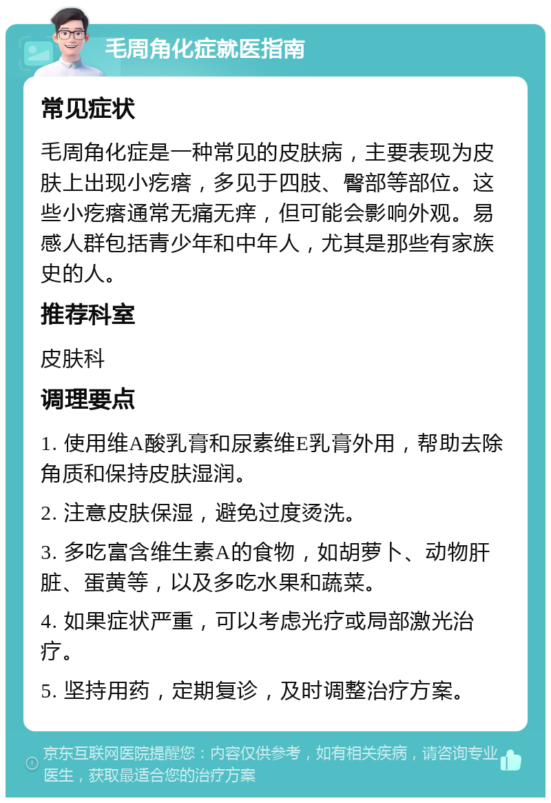 毛周角化症就医指南 常见症状 毛周角化症是一种常见的皮肤病，主要表现为皮肤上出现小疙瘩，多见于四肢、臀部等部位。这些小疙瘩通常无痛无痒，但可能会影响外观。易感人群包括青少年和中年人，尤其是那些有家族史的人。 推荐科室 皮肤科 调理要点 1. 使用维A酸乳膏和尿素维E乳膏外用，帮助去除角质和保持皮肤湿润。 2. 注意皮肤保湿，避免过度烫洗。 3. 多吃富含维生素A的食物，如胡萝卜、动物肝脏、蛋黄等，以及多吃水果和蔬菜。 4. 如果症状严重，可以考虑光疗或局部激光治疗。 5. 坚持用药，定期复诊，及时调整治疗方案。