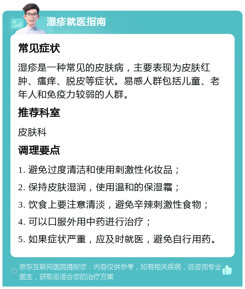 湿疹就医指南 常见症状 湿疹是一种常见的皮肤病，主要表现为皮肤红肿、瘙痒、脱皮等症状。易感人群包括儿童、老年人和免疫力较弱的人群。 推荐科室 皮肤科 调理要点 1. 避免过度清洁和使用刺激性化妆品； 2. 保持皮肤湿润，使用温和的保湿霜； 3. 饮食上要注意清淡，避免辛辣刺激性食物； 4. 可以口服外用中药进行治疗； 5. 如果症状严重，应及时就医，避免自行用药。