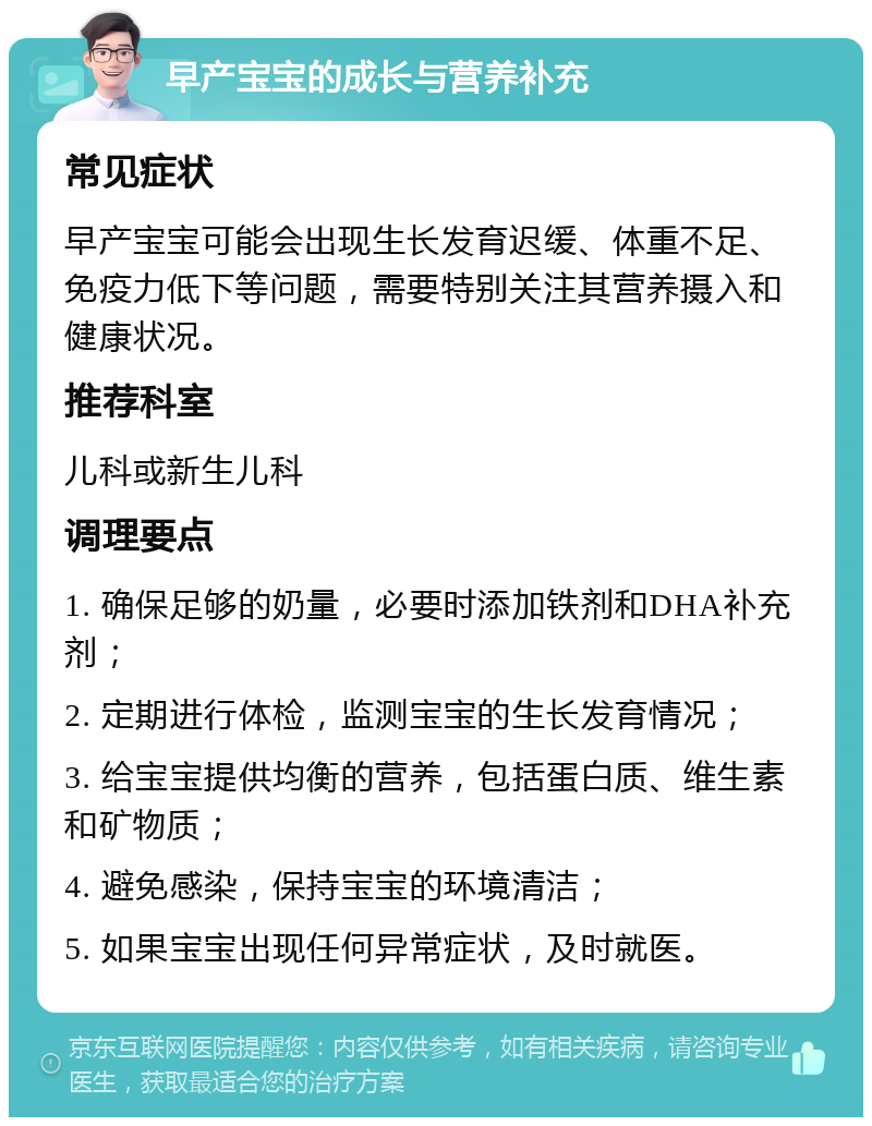 早产宝宝的成长与营养补充 常见症状 早产宝宝可能会出现生长发育迟缓、体重不足、免疫力低下等问题，需要特别关注其营养摄入和健康状况。 推荐科室 儿科或新生儿科 调理要点 1. 确保足够的奶量，必要时添加铁剂和DHA补充剂； 2. 定期进行体检，监测宝宝的生长发育情况； 3. 给宝宝提供均衡的营养，包括蛋白质、维生素和矿物质； 4. 避免感染，保持宝宝的环境清洁； 5. 如果宝宝出现任何异常症状，及时就医。