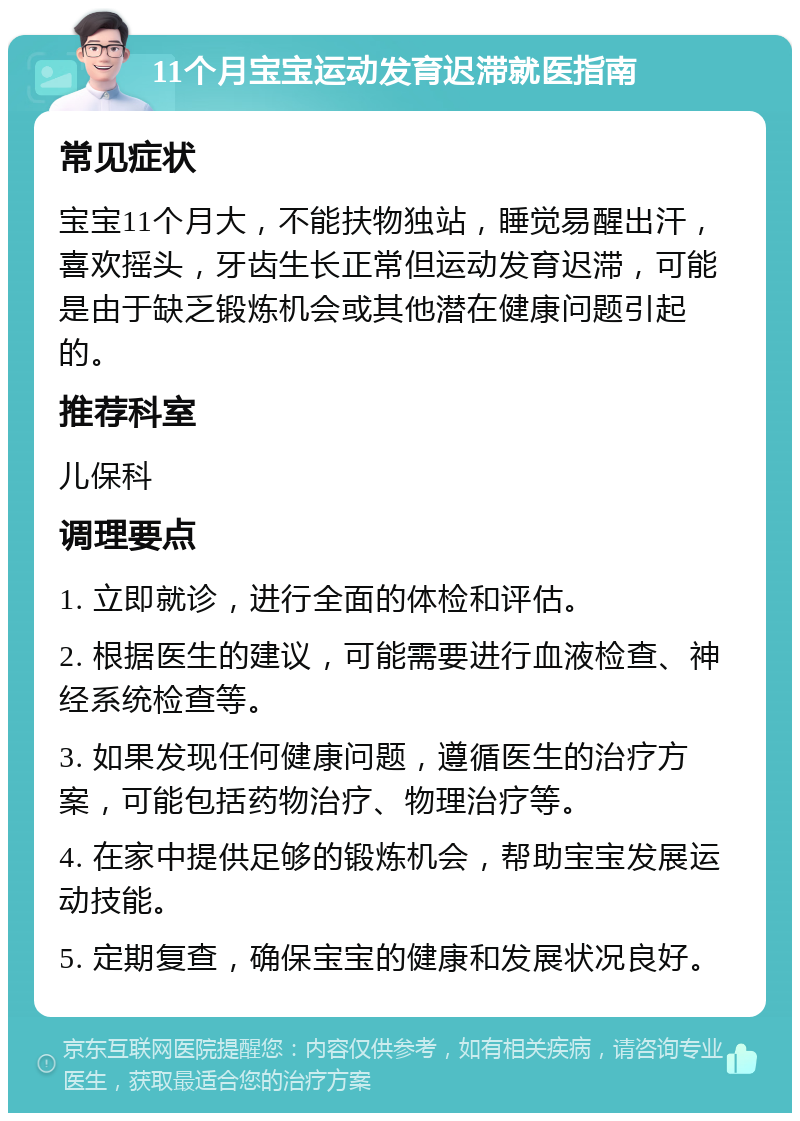 11个月宝宝运动发育迟滞就医指南 常见症状 宝宝11个月大，不能扶物独站，睡觉易醒出汗，喜欢摇头，牙齿生长正常但运动发育迟滞，可能是由于缺乏锻炼机会或其他潜在健康问题引起的。 推荐科室 儿保科 调理要点 1. 立即就诊，进行全面的体检和评估。 2. 根据医生的建议，可能需要进行血液检查、神经系统检查等。 3. 如果发现任何健康问题，遵循医生的治疗方案，可能包括药物治疗、物理治疗等。 4. 在家中提供足够的锻炼机会，帮助宝宝发展运动技能。 5. 定期复查，确保宝宝的健康和发展状况良好。