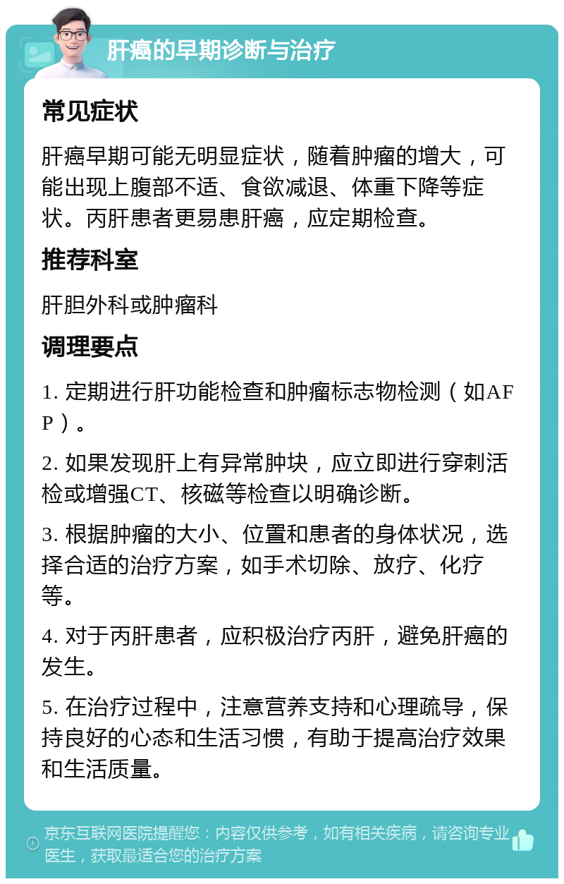 肝癌的早期诊断与治疗 常见症状 肝癌早期可能无明显症状，随着肿瘤的增大，可能出现上腹部不适、食欲减退、体重下降等症状。丙肝患者更易患肝癌，应定期检查。 推荐科室 肝胆外科或肿瘤科 调理要点 1. 定期进行肝功能检查和肿瘤标志物检测（如AFP）。 2. 如果发现肝上有异常肿块，应立即进行穿刺活检或增强CT、核磁等检查以明确诊断。 3. 根据肿瘤的大小、位置和患者的身体状况，选择合适的治疗方案，如手术切除、放疗、化疗等。 4. 对于丙肝患者，应积极治疗丙肝，避免肝癌的发生。 5. 在治疗过程中，注意营养支持和心理疏导，保持良好的心态和生活习惯，有助于提高治疗效果和生活质量。