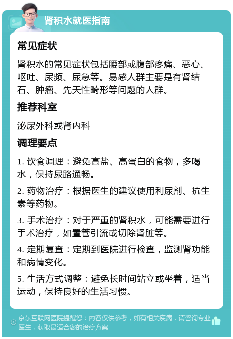 肾积水就医指南 常见症状 肾积水的常见症状包括腰部或腹部疼痛、恶心、呕吐、尿频、尿急等。易感人群主要是有肾结石、肿瘤、先天性畸形等问题的人群。 推荐科室 泌尿外科或肾内科 调理要点 1. 饮食调理：避免高盐、高蛋白的食物，多喝水，保持尿路通畅。 2. 药物治疗：根据医生的建议使用利尿剂、抗生素等药物。 3. 手术治疗：对于严重的肾积水，可能需要进行手术治疗，如置管引流或切除肾脏等。 4. 定期复查：定期到医院进行检查，监测肾功能和病情变化。 5. 生活方式调整：避免长时间站立或坐着，适当运动，保持良好的生活习惯。