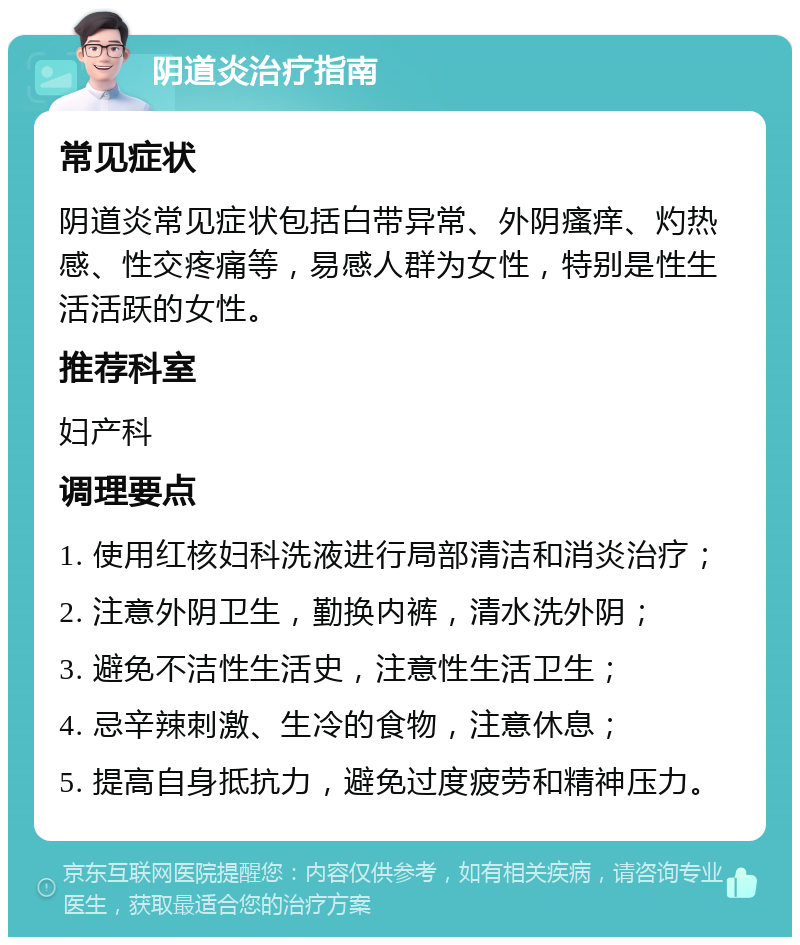 阴道炎治疗指南 常见症状 阴道炎常见症状包括白带异常、外阴瘙痒、灼热感、性交疼痛等，易感人群为女性，特别是性生活活跃的女性。 推荐科室 妇产科 调理要点 1. 使用红核妇科洗液进行局部清洁和消炎治疗； 2. 注意外阴卫生，勤换内裤，清水洗外阴； 3. 避免不洁性生活史，注意性生活卫生； 4. 忌辛辣刺激、生冷的食物，注意休息； 5. 提高自身抵抗力，避免过度疲劳和精神压力。