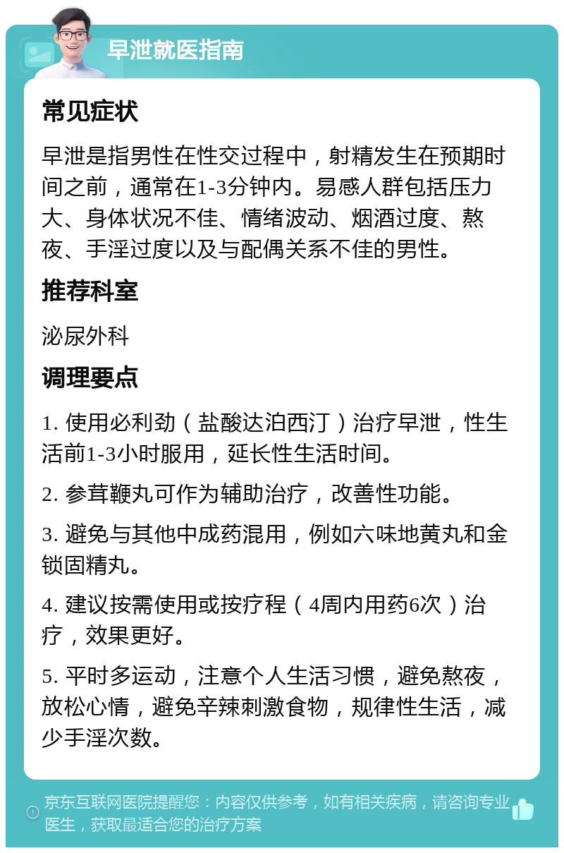 早泄就医指南 常见症状 早泄是指男性在性交过程中，射精发生在预期时间之前，通常在1-3分钟内。易感人群包括压力大、身体状况不佳、情绪波动、烟酒过度、熬夜、手淫过度以及与配偶关系不佳的男性。 推荐科室 泌尿外科 调理要点 1. 使用必利劲（盐酸达泊西汀）治疗早泄，性生活前1-3小时服用，延长性生活时间。 2. 参茸鞭丸可作为辅助治疗，改善性功能。 3. 避免与其他中成药混用，例如六味地黄丸和金锁固精丸。 4. 建议按需使用或按疗程（4周内用药6次）治疗，效果更好。 5. 平时多运动，注意个人生活习惯，避免熬夜，放松心情，避免辛辣刺激食物，规律性生活，减少手淫次数。