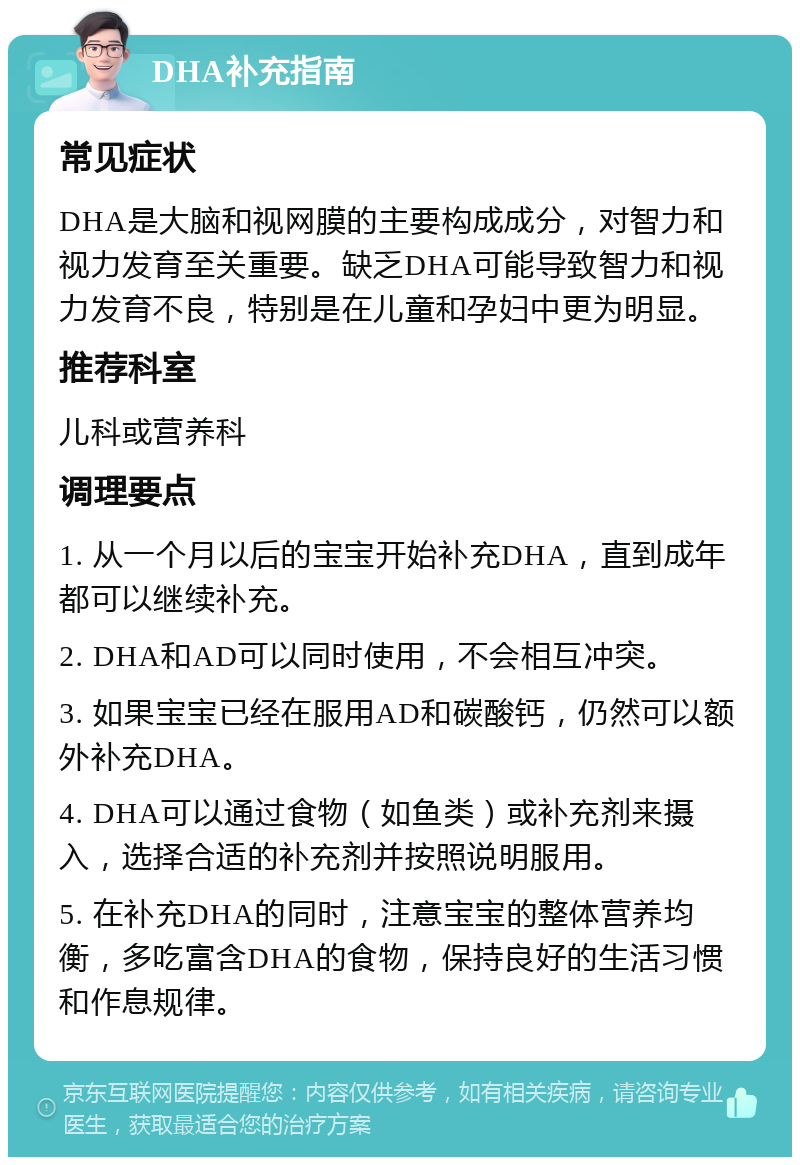 DHA补充指南 常见症状 DHA是大脑和视网膜的主要构成成分，对智力和视力发育至关重要。缺乏DHA可能导致智力和视力发育不良，特别是在儿童和孕妇中更为明显。 推荐科室 儿科或营养科 调理要点 1. 从一个月以后的宝宝开始补充DHA，直到成年都可以继续补充。 2. DHA和AD可以同时使用，不会相互冲突。 3. 如果宝宝已经在服用AD和碳酸钙，仍然可以额外补充DHA。 4. DHA可以通过食物（如鱼类）或补充剂来摄入，选择合适的补充剂并按照说明服用。 5. 在补充DHA的同时，注意宝宝的整体营养均衡，多吃富含DHA的食物，保持良好的生活习惯和作息规律。