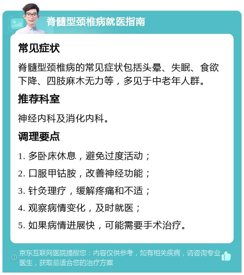 脊髓型颈椎病就医指南 常见症状 脊髓型颈椎病的常见症状包括头晕、失眠、食欲下降、四肢麻木无力等，多见于中老年人群。 推荐科室 神经内科及消化内科。 调理要点 1. 多卧床休息，避免过度活动； 2. 口服甲钴胺，改善神经功能； 3. 针灸理疗，缓解疼痛和不适； 4. 观察病情变化，及时就医； 5. 如果病情进展快，可能需要手术治疗。