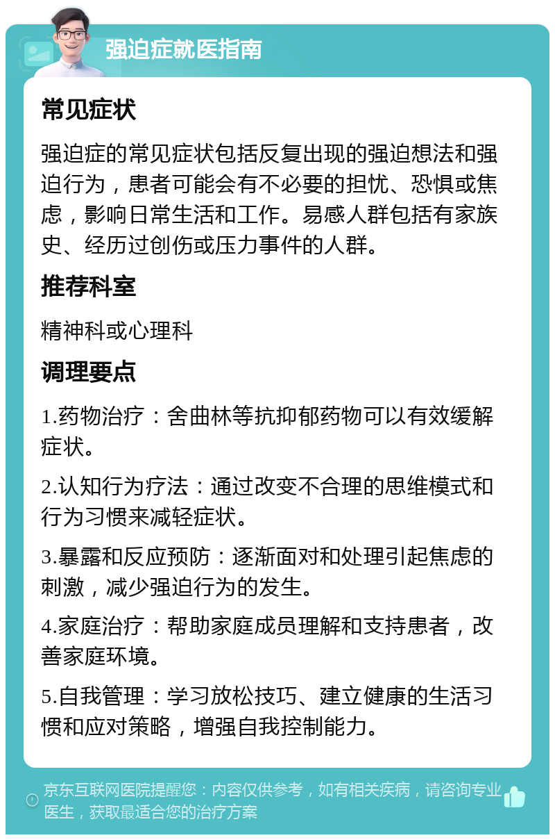 强迫症就医指南 常见症状 强迫症的常见症状包括反复出现的强迫想法和强迫行为，患者可能会有不必要的担忧、恐惧或焦虑，影响日常生活和工作。易感人群包括有家族史、经历过创伤或压力事件的人群。 推荐科室 精神科或心理科 调理要点 1.药物治疗：舍曲林等抗抑郁药物可以有效缓解症状。 2.认知行为疗法：通过改变不合理的思维模式和行为习惯来减轻症状。 3.暴露和反应预防：逐渐面对和处理引起焦虑的刺激，减少强迫行为的发生。 4.家庭治疗：帮助家庭成员理解和支持患者，改善家庭环境。 5.自我管理：学习放松技巧、建立健康的生活习惯和应对策略，增强自我控制能力。