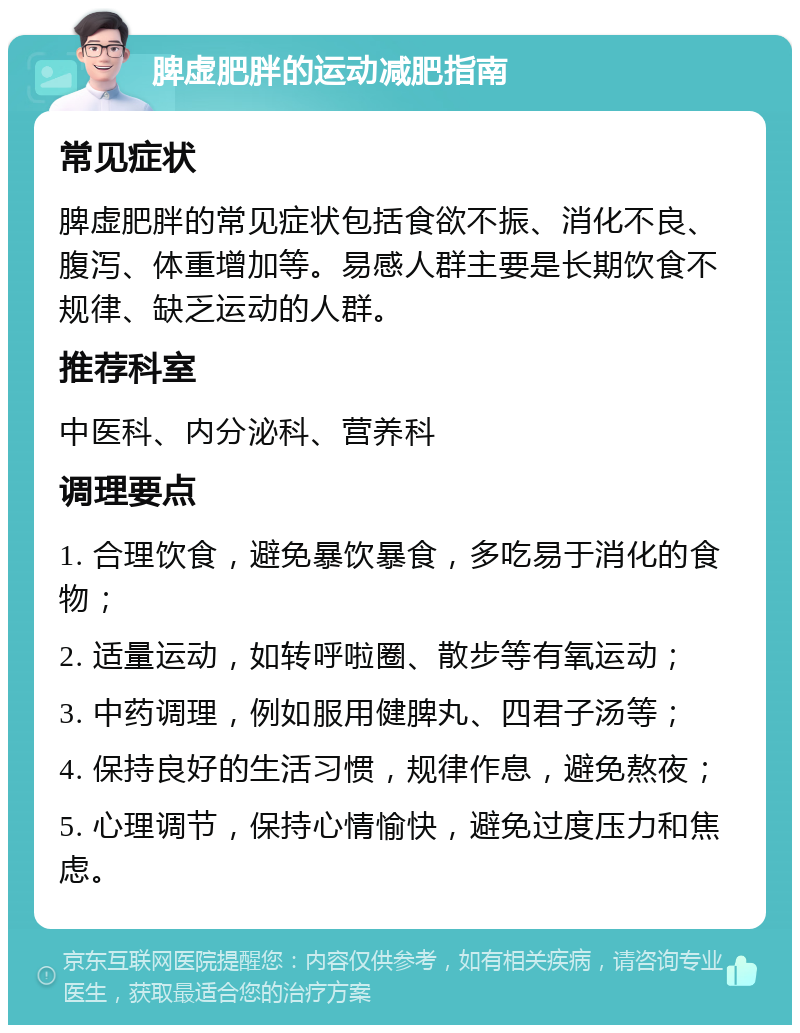 脾虚肥胖的运动减肥指南 常见症状 脾虚肥胖的常见症状包括食欲不振、消化不良、腹泻、体重增加等。易感人群主要是长期饮食不规律、缺乏运动的人群。 推荐科室 中医科、内分泌科、营养科 调理要点 1. 合理饮食，避免暴饮暴食，多吃易于消化的食物； 2. 适量运动，如转呼啦圈、散步等有氧运动； 3. 中药调理，例如服用健脾丸、四君子汤等； 4. 保持良好的生活习惯，规律作息，避免熬夜； 5. 心理调节，保持心情愉快，避免过度压力和焦虑。