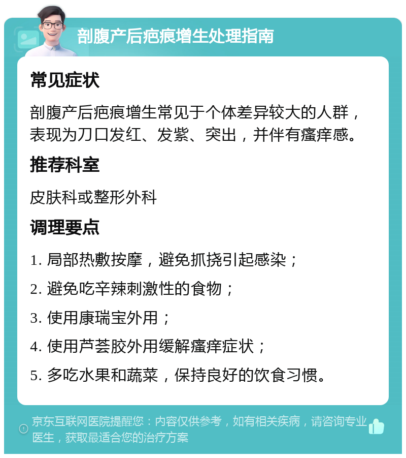 剖腹产后疤痕增生处理指南 常见症状 剖腹产后疤痕增生常见于个体差异较大的人群，表现为刀口发红、发紫、突出，并伴有瘙痒感。 推荐科室 皮肤科或整形外科 调理要点 1. 局部热敷按摩，避免抓挠引起感染； 2. 避免吃辛辣刺激性的食物； 3. 使用康瑞宝外用； 4. 使用芦荟胶外用缓解瘙痒症状； 5. 多吃水果和蔬菜，保持良好的饮食习惯。