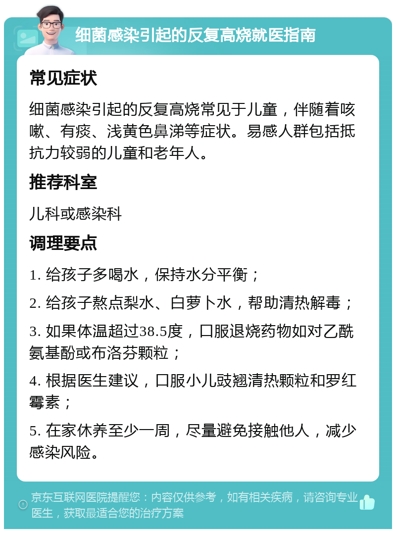 细菌感染引起的反复高烧就医指南 常见症状 细菌感染引起的反复高烧常见于儿童，伴随着咳嗽、有痰、浅黄色鼻涕等症状。易感人群包括抵抗力较弱的儿童和老年人。 推荐科室 儿科或感染科 调理要点 1. 给孩子多喝水，保持水分平衡； 2. 给孩子熬点梨水、白萝卜水，帮助清热解毒； 3. 如果体温超过38.5度，口服退烧药物如对乙酰氨基酚或布洛芬颗粒； 4. 根据医生建议，口服小儿豉翘清热颗粒和罗红霉素； 5. 在家休养至少一周，尽量避免接触他人，减少感染风险。