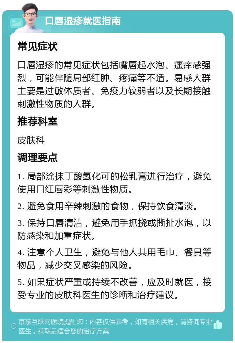 口唇湿疹就医指南 常见症状 口唇湿疹的常见症状包括嘴唇起水泡、瘙痒感强烈，可能伴随局部红肿、疼痛等不适。易感人群主要是过敏体质者、免疫力较弱者以及长期接触刺激性物质的人群。 推荐科室 皮肤科 调理要点 1. 局部涂抹丁酸氢化可的松乳膏进行治疗，避免使用口红唇彩等刺激性物质。 2. 避免食用辛辣刺激的食物，保持饮食清淡。 3. 保持口唇清洁，避免用手抓挠或撕扯水泡，以防感染和加重症状。 4. 注意个人卫生，避免与他人共用毛巾、餐具等物品，减少交叉感染的风险。 5. 如果症状严重或持续不改善，应及时就医，接受专业的皮肤科医生的诊断和治疗建议。