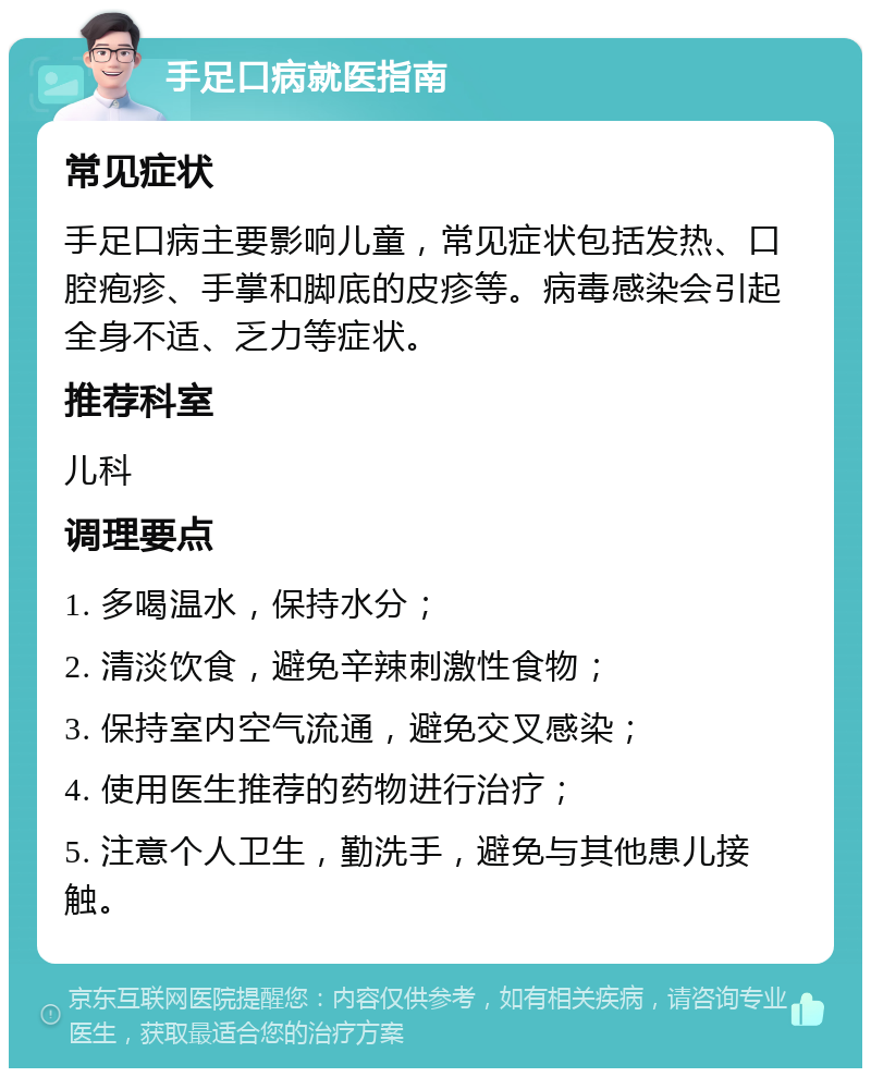 手足口病就医指南 常见症状 手足口病主要影响儿童，常见症状包括发热、口腔疱疹、手掌和脚底的皮疹等。病毒感染会引起全身不适、乏力等症状。 推荐科室 儿科 调理要点 1. 多喝温水，保持水分； 2. 清淡饮食，避免辛辣刺激性食物； 3. 保持室内空气流通，避免交叉感染； 4. 使用医生推荐的药物进行治疗； 5. 注意个人卫生，勤洗手，避免与其他患儿接触。