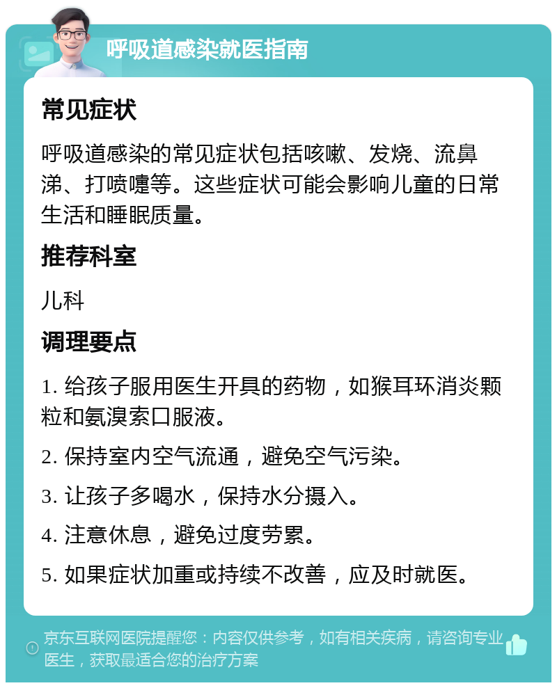 呼吸道感染就医指南 常见症状 呼吸道感染的常见症状包括咳嗽、发烧、流鼻涕、打喷嚏等。这些症状可能会影响儿童的日常生活和睡眠质量。 推荐科室 儿科 调理要点 1. 给孩子服用医生开具的药物，如猴耳环消炎颗粒和氨溴索口服液。 2. 保持室内空气流通，避免空气污染。 3. 让孩子多喝水，保持水分摄入。 4. 注意休息，避免过度劳累。 5. 如果症状加重或持续不改善，应及时就医。