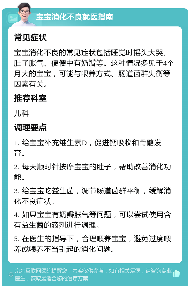 宝宝消化不良就医指南 常见症状 宝宝消化不良的常见症状包括睡觉时摇头大哭、肚子胀气、便便中有奶瓣等。这种情况多见于4个月大的宝宝，可能与喂养方式、肠道菌群失衡等因素有关。 推荐科室 儿科 调理要点 1. 给宝宝补充维生素D，促进钙吸收和骨骼发育。 2. 每天顺时针按摩宝宝的肚子，帮助改善消化功能。 3. 给宝宝吃益生菌，调节肠道菌群平衡，缓解消化不良症状。 4. 如果宝宝有奶瓣胀气等问题，可以尝试使用含有益生菌的滴剂进行调理。 5. 在医生的指导下，合理喂养宝宝，避免过度喂养或喂养不当引起的消化问题。