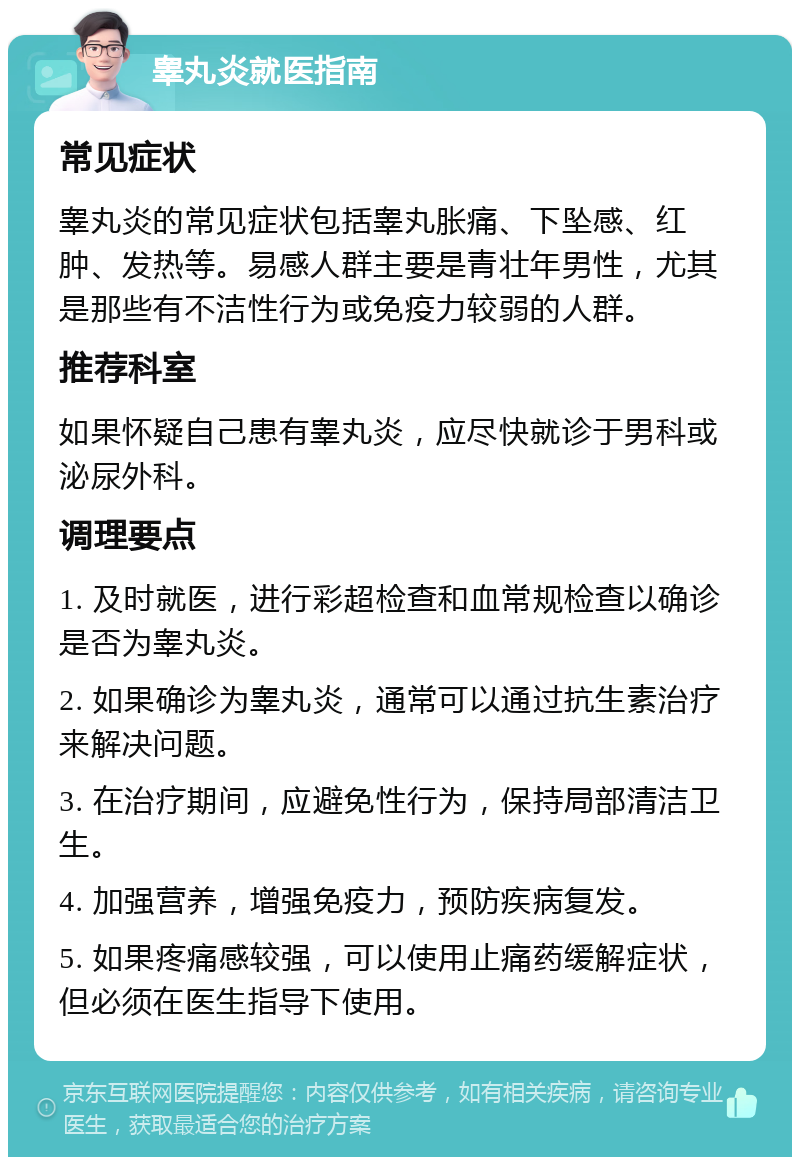 睾丸炎就医指南 常见症状 睾丸炎的常见症状包括睾丸胀痛、下坠感、红肿、发热等。易感人群主要是青壮年男性，尤其是那些有不洁性行为或免疫力较弱的人群。 推荐科室 如果怀疑自己患有睾丸炎，应尽快就诊于男科或泌尿外科。 调理要点 1. 及时就医，进行彩超检查和血常规检查以确诊是否为睾丸炎。 2. 如果确诊为睾丸炎，通常可以通过抗生素治疗来解决问题。 3. 在治疗期间，应避免性行为，保持局部清洁卫生。 4. 加强营养，增强免疫力，预防疾病复发。 5. 如果疼痛感较强，可以使用止痛药缓解症状，但必须在医生指导下使用。