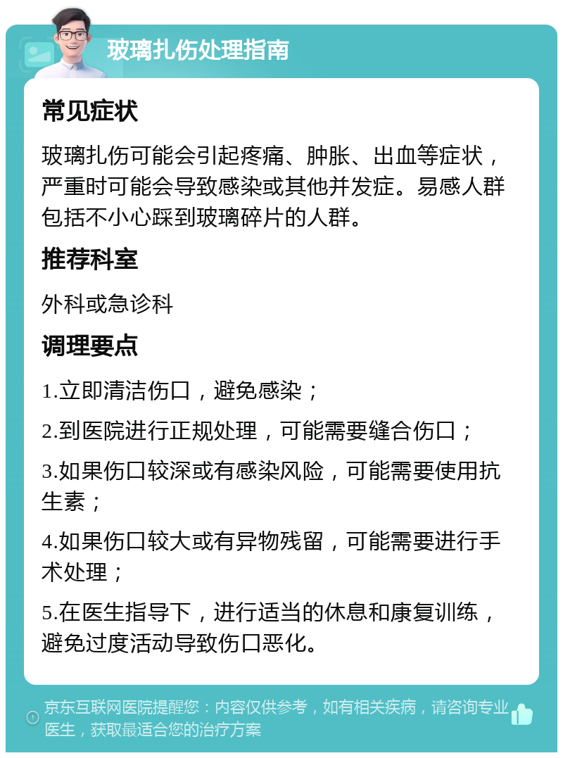 玻璃扎伤处理指南 常见症状 玻璃扎伤可能会引起疼痛、肿胀、出血等症状，严重时可能会导致感染或其他并发症。易感人群包括不小心踩到玻璃碎片的人群。 推荐科室 外科或急诊科 调理要点 1.立即清洁伤口，避免感染； 2.到医院进行正规处理，可能需要缝合伤口； 3.如果伤口较深或有感染风险，可能需要使用抗生素； 4.如果伤口较大或有异物残留，可能需要进行手术处理； 5.在医生指导下，进行适当的休息和康复训练，避免过度活动导致伤口恶化。