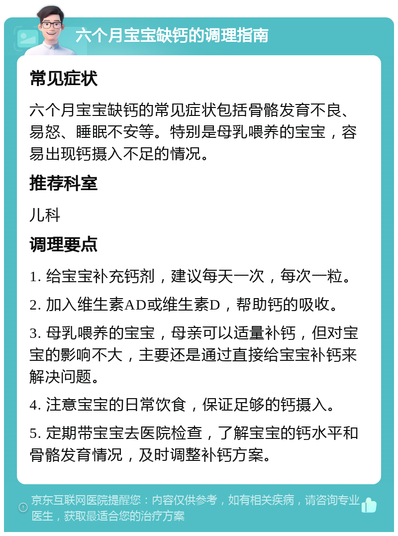 六个月宝宝缺钙的调理指南 常见症状 六个月宝宝缺钙的常见症状包括骨骼发育不良、易怒、睡眠不安等。特别是母乳喂养的宝宝，容易出现钙摄入不足的情况。 推荐科室 儿科 调理要点 1. 给宝宝补充钙剂，建议每天一次，每次一粒。 2. 加入维生素AD或维生素D，帮助钙的吸收。 3. 母乳喂养的宝宝，母亲可以适量补钙，但对宝宝的影响不大，主要还是通过直接给宝宝补钙来解决问题。 4. 注意宝宝的日常饮食，保证足够的钙摄入。 5. 定期带宝宝去医院检查，了解宝宝的钙水平和骨骼发育情况，及时调整补钙方案。