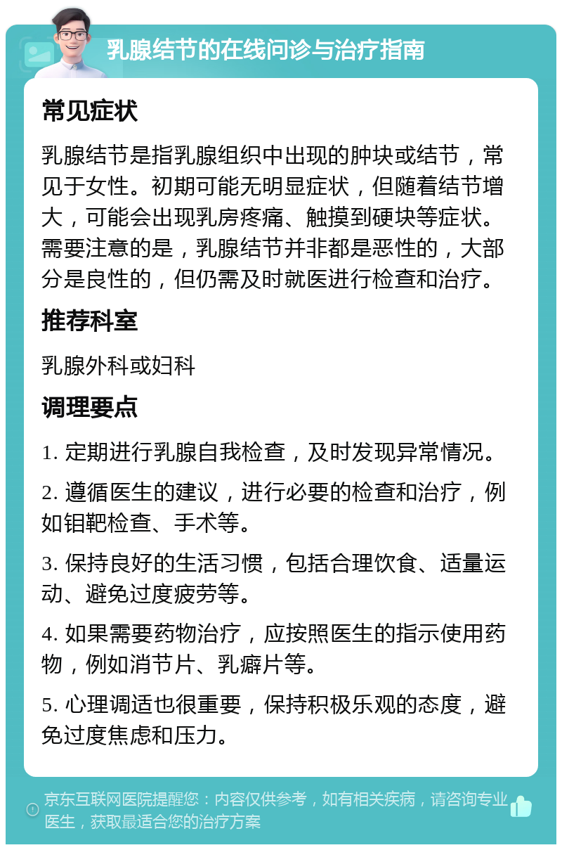 乳腺结节的在线问诊与治疗指南 常见症状 乳腺结节是指乳腺组织中出现的肿块或结节，常见于女性。初期可能无明显症状，但随着结节增大，可能会出现乳房疼痛、触摸到硬块等症状。需要注意的是，乳腺结节并非都是恶性的，大部分是良性的，但仍需及时就医进行检查和治疗。 推荐科室 乳腺外科或妇科 调理要点 1. 定期进行乳腺自我检查，及时发现异常情况。 2. 遵循医生的建议，进行必要的检查和治疗，例如钼靶检查、手术等。 3. 保持良好的生活习惯，包括合理饮食、适量运动、避免过度疲劳等。 4. 如果需要药物治疗，应按照医生的指示使用药物，例如消节片、乳癖片等。 5. 心理调适也很重要，保持积极乐观的态度，避免过度焦虑和压力。