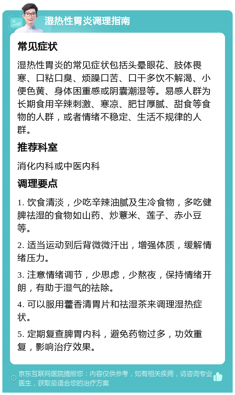 湿热性胃炎调理指南 常见症状 湿热性胃炎的常见症状包括头晕眼花、肢体畏寒、口粘口臭、烦躁口苦、口干多饮不解渴、小便色黄、身体困重感或阴囊潮湿等。易感人群为长期食用辛辣刺激、寒凉、肥甘厚腻、甜食等食物的人群，或者情绪不稳定、生活不规律的人群。 推荐科室 消化内科或中医内科 调理要点 1. 饮食清淡，少吃辛辣油腻及生冷食物，多吃健脾祛湿的食物如山药、炒薏米、莲子、赤小豆等。 2. 适当运动到后背微微汗出，增强体质，缓解情绪压力。 3. 注意情绪调节，少思虑，少熬夜，保持情绪开朗，有助于湿气的祛除。 4. 可以服用藿香清胃片和祛湿茶来调理湿热症状。 5. 定期复查脾胃内科，避免药物过多，功效重复，影响治疗效果。