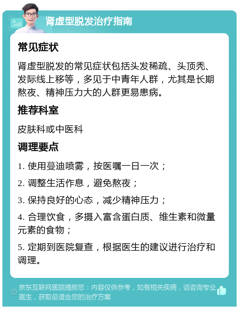 肾虚型脱发治疗指南 常见症状 肾虚型脱发的常见症状包括头发稀疏、头顶秃、发际线上移等，多见于中青年人群，尤其是长期熬夜、精神压力大的人群更易患病。 推荐科室 皮肤科或中医科 调理要点 1. 使用蔓迪喷雾，按医嘱一日一次； 2. 调整生活作息，避免熬夜； 3. 保持良好的心态，减少精神压力； 4. 合理饮食，多摄入富含蛋白质、维生素和微量元素的食物； 5. 定期到医院复查，根据医生的建议进行治疗和调理。