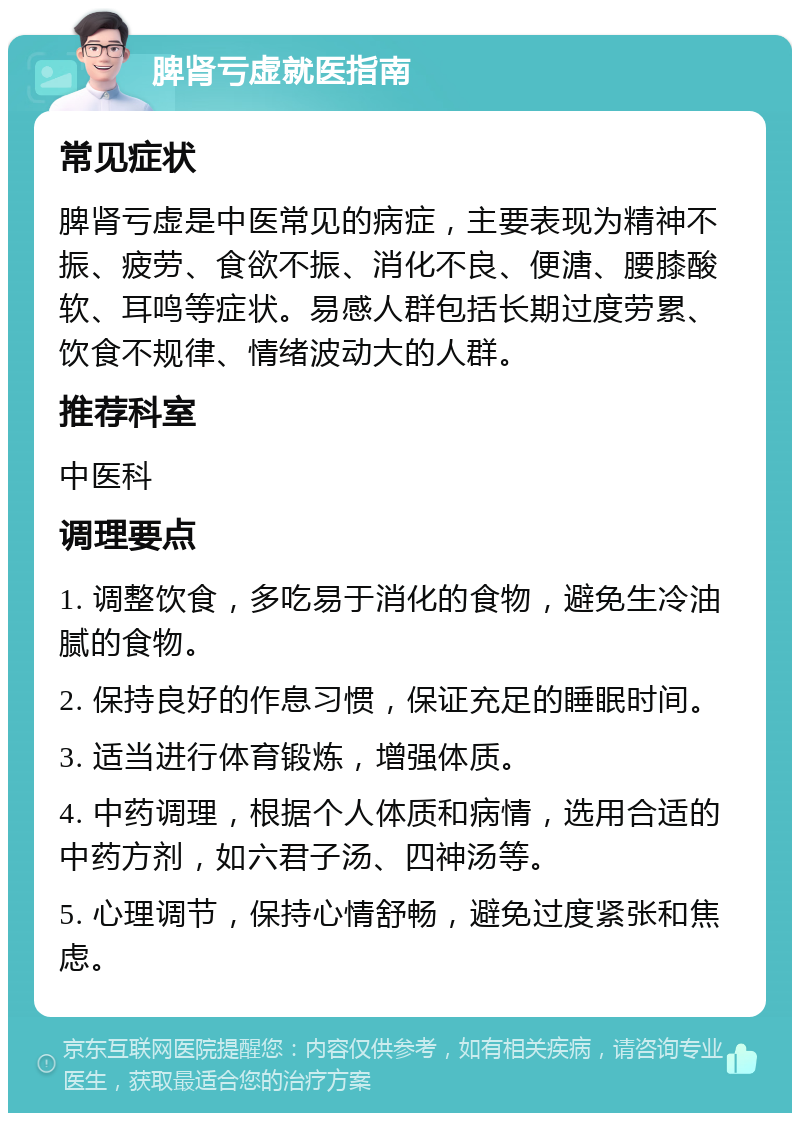 脾肾亏虚就医指南 常见症状 脾肾亏虚是中医常见的病症，主要表现为精神不振、疲劳、食欲不振、消化不良、便溏、腰膝酸软、耳鸣等症状。易感人群包括长期过度劳累、饮食不规律、情绪波动大的人群。 推荐科室 中医科 调理要点 1. 调整饮食，多吃易于消化的食物，避免生冷油腻的食物。 2. 保持良好的作息习惯，保证充足的睡眠时间。 3. 适当进行体育锻炼，增强体质。 4. 中药调理，根据个人体质和病情，选用合适的中药方剂，如六君子汤、四神汤等。 5. 心理调节，保持心情舒畅，避免过度紧张和焦虑。