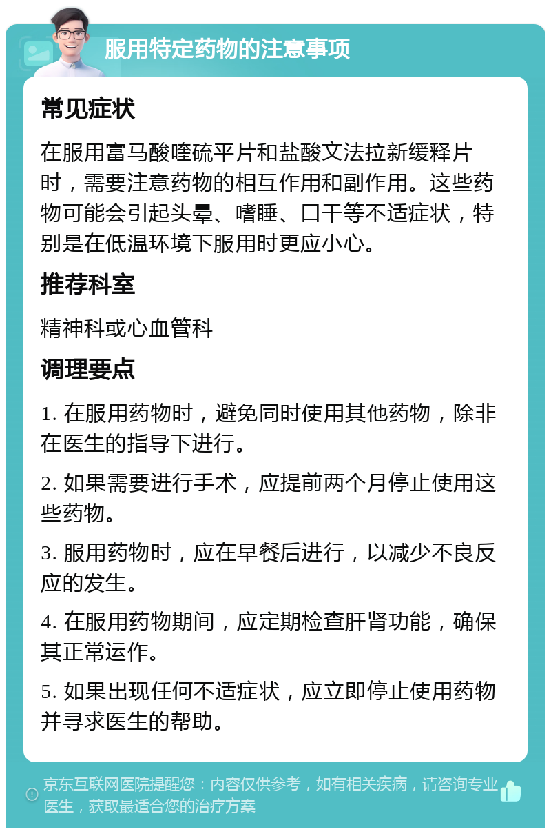 服用特定药物的注意事项 常见症状 在服用富马酸喹硫平片和盐酸文法拉新缓释片时，需要注意药物的相互作用和副作用。这些药物可能会引起头晕、嗜睡、口干等不适症状，特别是在低温环境下服用时更应小心。 推荐科室 精神科或心血管科 调理要点 1. 在服用药物时，避免同时使用其他药物，除非在医生的指导下进行。 2. 如果需要进行手术，应提前两个月停止使用这些药物。 3. 服用药物时，应在早餐后进行，以减少不良反应的发生。 4. 在服用药物期间，应定期检查肝肾功能，确保其正常运作。 5. 如果出现任何不适症状，应立即停止使用药物并寻求医生的帮助。